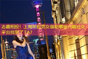 志趣相投！上海年轻男女借助哪些兴趣社交平台找到了TA？